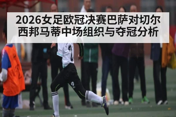 2026女足欧冠决赛巴萨对切尔西邦马蒂中场组织与夺冠分析